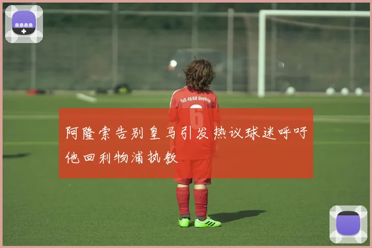 阿隆索告别皇马引发热议球迷呼吁他回利物浦执教