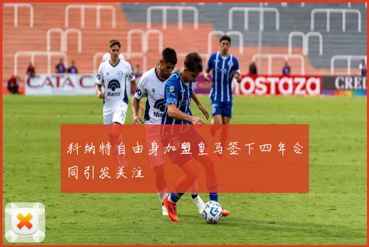 科纳特自由身加盟皇马签下四年合同引发关注