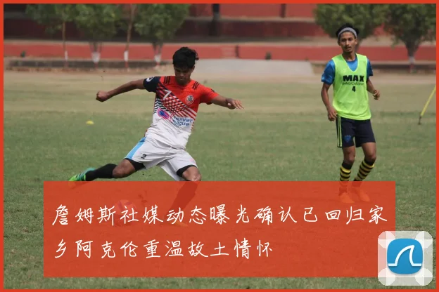 詹姆斯社媒动态曝光确认已回归家乡阿克伦重温故土情怀