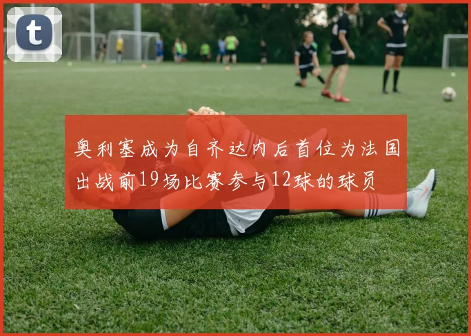 奥利塞成为自齐达内后首位为法国出战前19场比赛参与12球的球员