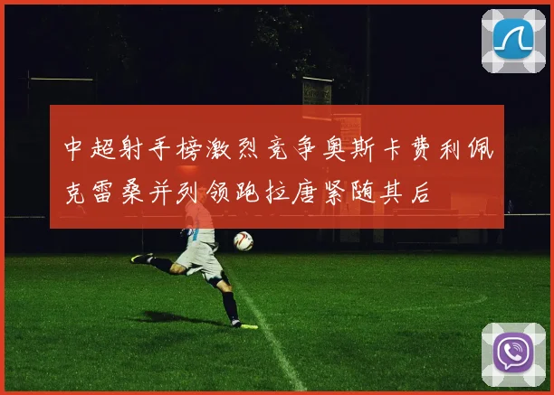 中超射手榜激烈竞争奥斯卡费利佩克雷桑并列领跑拉唐紧随其后