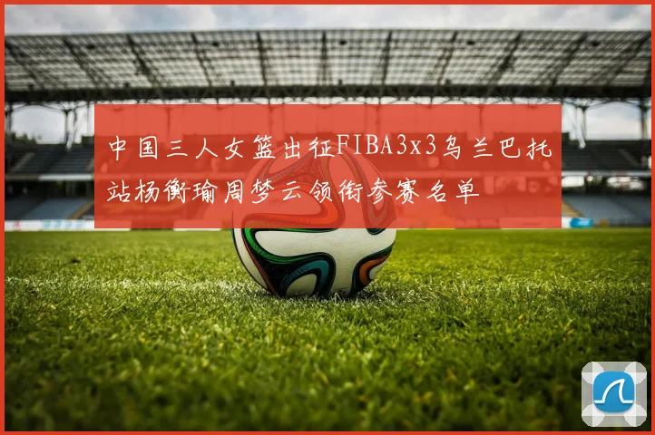 中国三人女篮出征FIBA3x3乌兰巴托站杨衡瑜周梦云领衔参赛名单
