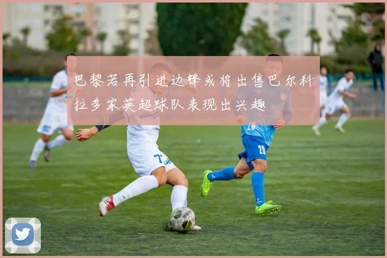 巴黎若再引进边锋或将出售巴尔科拉多家英超球队表现出兴趣
