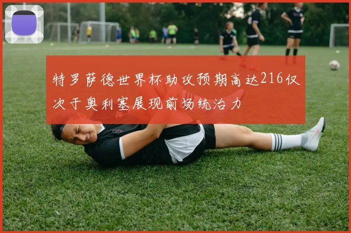 特罗萨德世界杯助攻预期高达216仅次于奥利塞展现前场统治力