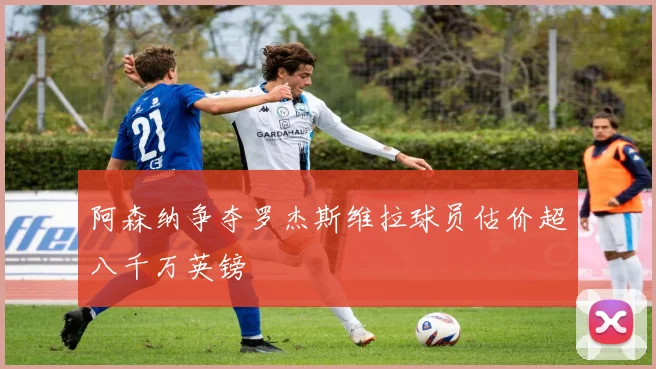 阿森纳争夺罗杰斯维拉球员估价超八千万英镑