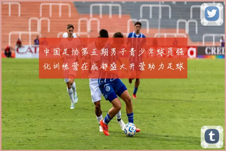 中国足协第五期男子青少年球员强化训练营在成都盛大开营助力足球未来发展