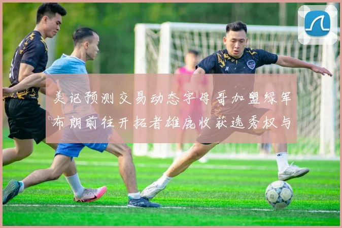 美记预测交易动态字母哥加盟绿军布朗前往开拓者雄鹿收获选秀权与年轻球员