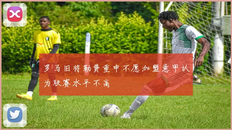 罗马旧将勒费重申不愿加盟意甲认为联赛水平不高