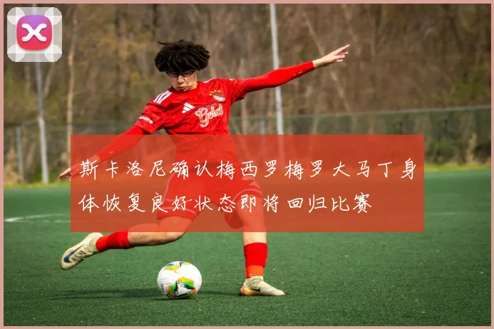 斯卡洛尼确认梅西罗梅罗大马丁身体恢复良好状态即将回归比赛