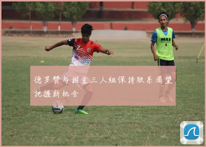 德罗赞与掘金三人组保持联系渴望把握新机会