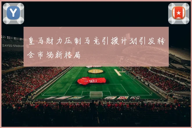 皇马财力压制马竞引援计划引发转会市场新格局