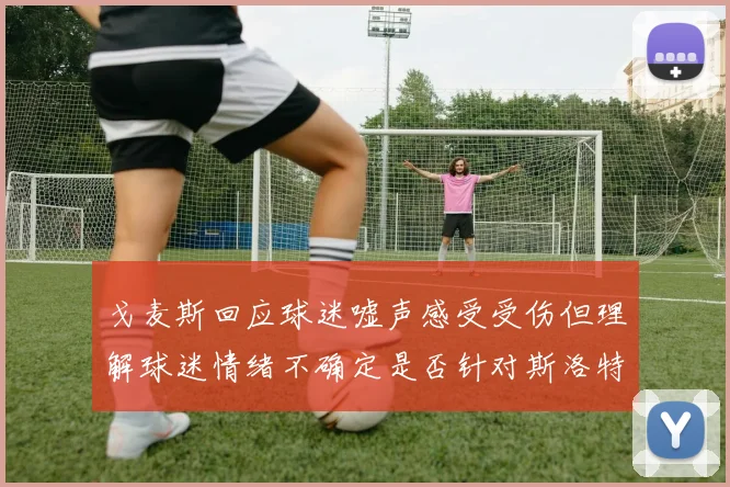 戈麦斯回应球迷嘘声感受受伤但理解球迷情绪不确定是否针对斯洛特