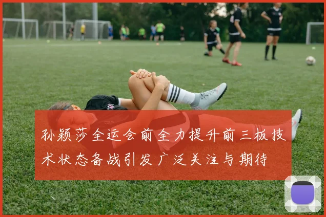 孙颖莎全运会前全力提升前三板技术状态备战引发广泛关注与期待