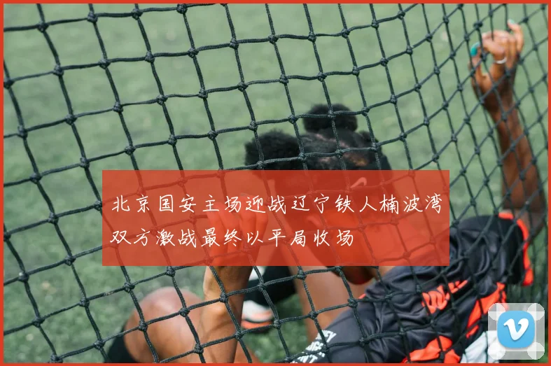 北京国安主场迎战辽宁铁人楠波湾双方激战最终以平局收场