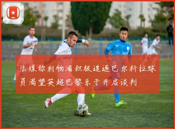 法媒称利物浦积极追逐巴尔科拉球员渴望英超巴黎乐于开启谈判