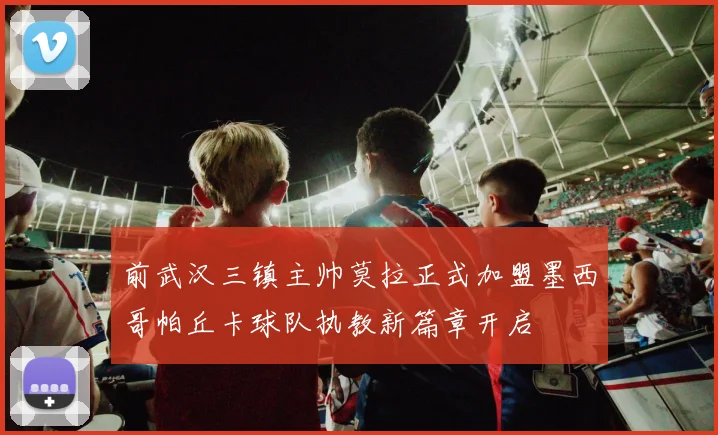 前武汉三镇主帅莫拉正式加盟墨西哥帕丘卡球队执教新篇章开启