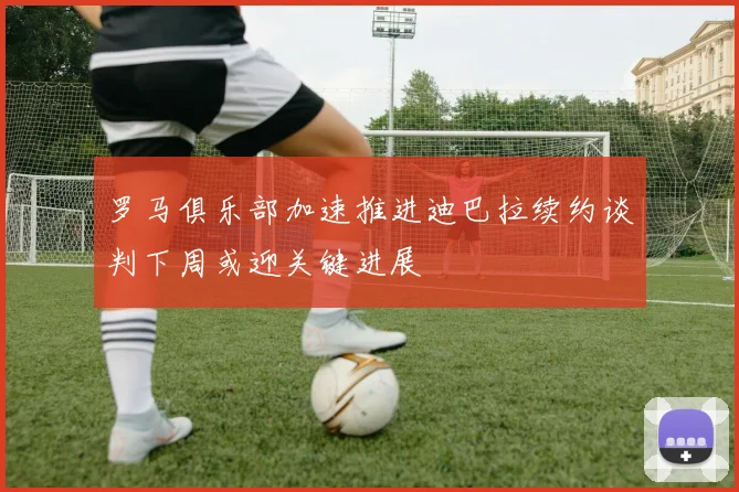 罗马俱乐部加速推进迪巴拉续约谈判下周或迎关键进展