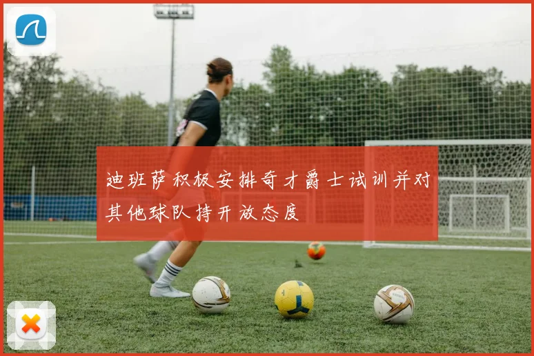 迪班萨积极安排奇才爵士试训并对其他球队持开放态度