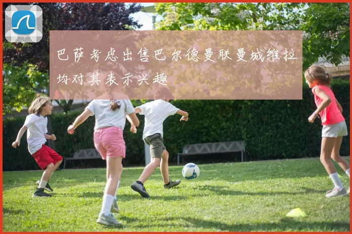 巴萨考虑出售巴尔德曼联曼城维拉均对其表示兴趣