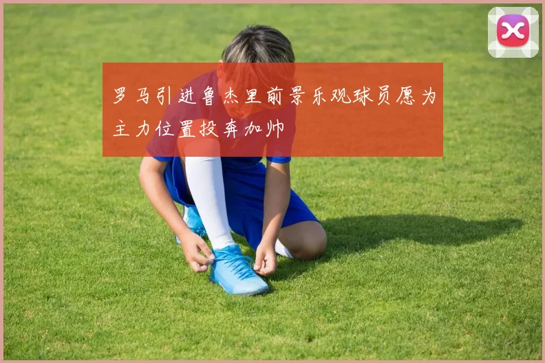 罗马引进鲁杰里前景乐观球员愿为主力位置投奔加帅