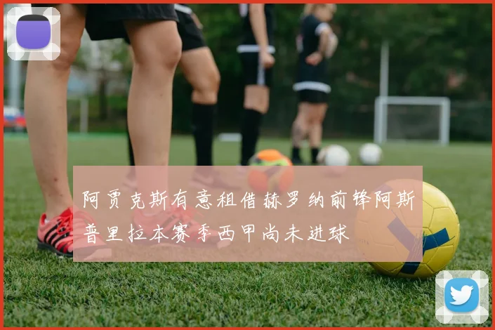 阿贾克斯有意租借赫罗纳前锋阿斯普里拉本赛季西甲尚未进球