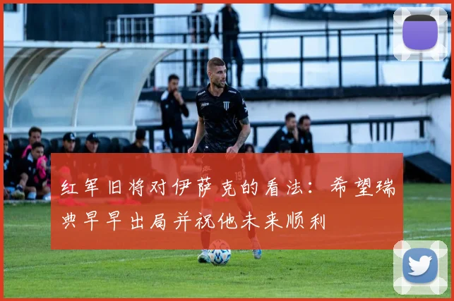 红军旧将对伊萨克的看法：希望瑞典早早出局并祝他未来顺利