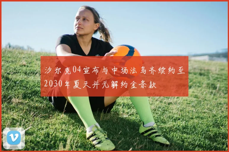 沙尔克04宣布与中场法乌齐续约至2030年夏天并无解约金条款