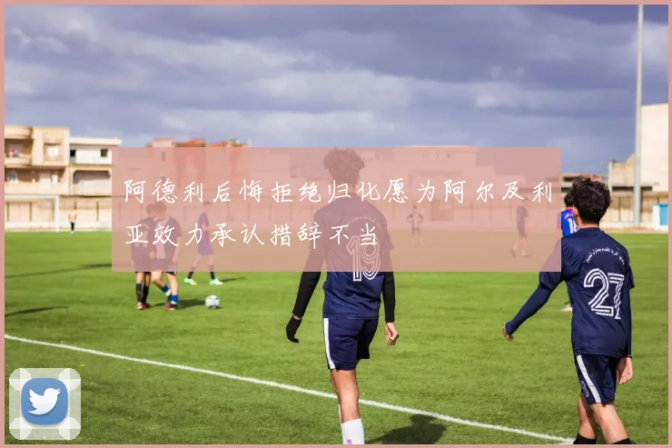 阿德利后悔拒绝归化愿为阿尔及利亚效力承认措辞不当