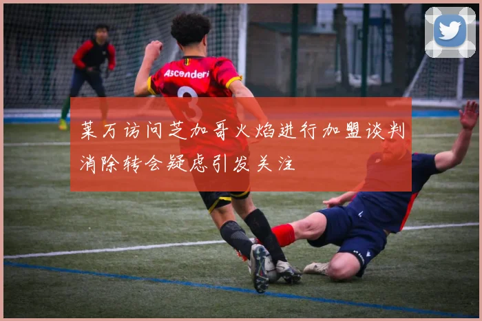 莱万访问芝加哥火焰进行加盟谈判消除转会疑虑引发关注